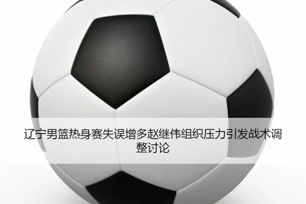 辽宁男篮热身赛失误增多赵继伟组织压力引发战术调整讨论